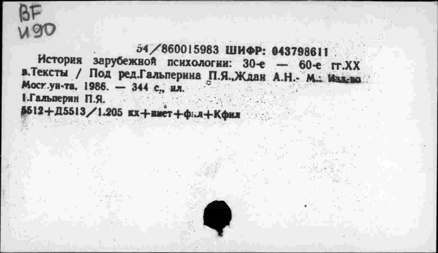 ﻿вг
изо
54/860015983 ШИФР: 043798611
История зарубежной психологии: 30-е — 60-е гт.ХХ ».Тексты / Под ред.Гальперина П.Я.,Ждан А.Н.- Мд Иакво Мост ун-та. 1986. — 344 с., ил.
I-Гальперин П.Я.
ДЫ2+Д5513/1Л05 кх+шет+ф1л-|-Кфкл